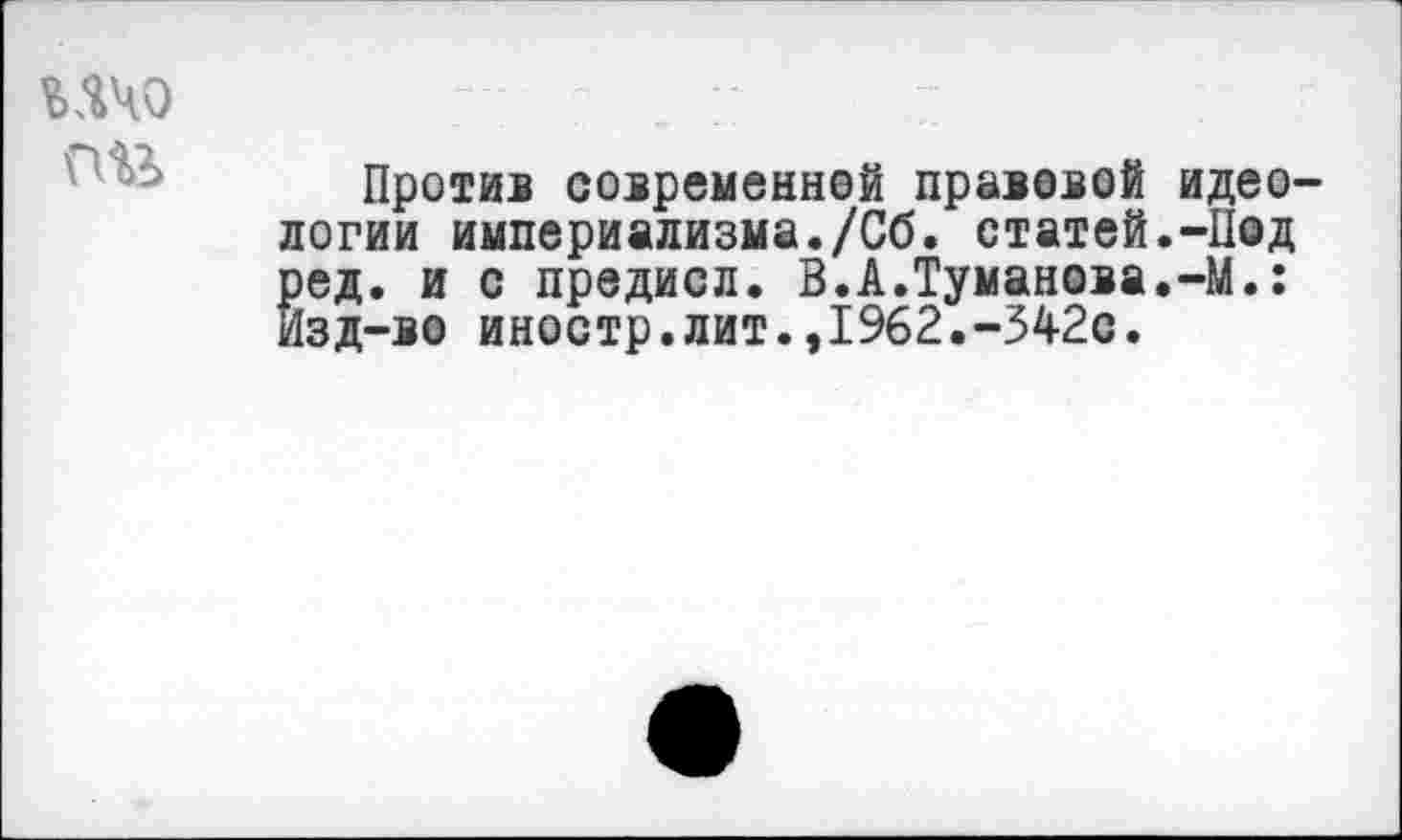 ﻿ичо
пи
Против современной правовой логии империализма./Сб. статей ^ед. и с предисл. В.А.Туманова зд-во иностр, лит.,1%2.-342с.
идео-
-Под
-М.: